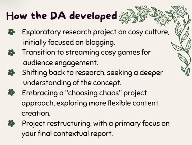 How the DA developed
- Exploratory research project on cosy culture, initially focused on blogging.
- Transition to streaming cosy games for audience engagement.
- Shifting back to research, seeking a deeper understanding of the concept.
- Embracing a "choosing chaos" project approach, exploring more flexible content creation.
- Project restructuring, with a primary focus on your final contextual report.