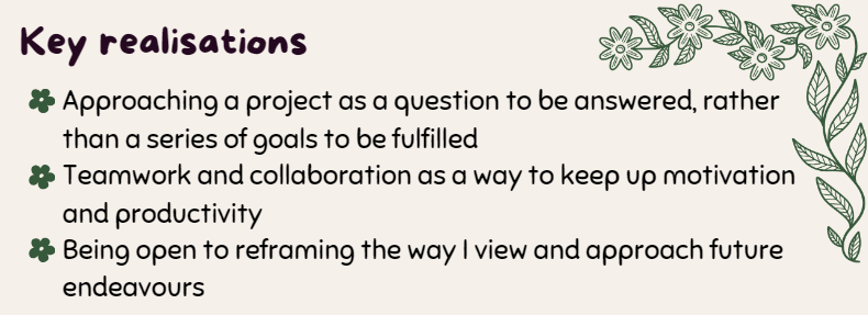 Key realisations
- Approaching a project as a question to be answered, rather than a series of goals to be fulfilled
- Teamwork and collaboration as a way to keep up motivation and productivity
- Being open to reframing the way I view and approach future endeavours